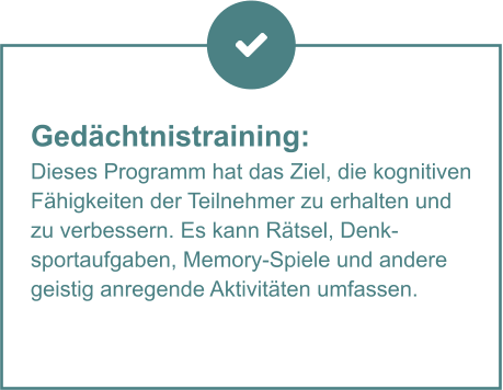 Gedächtnistraining:  Dieses Programm hat das Ziel, die kognitiven Fähigkeiten der Teilnehmer zu erhalten und zu verbessern. Es kann Rätsel, Denksportaufgaben, Memory-Spiele und andere geistig anregende Aktivitäten umfassen.