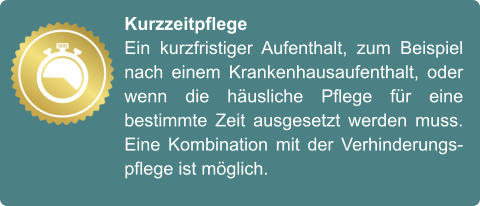 Kurzzeitpflege Ein kurzfristiger Aufenthalt, zum Beispiel nach einem Krankenhausaufenthalt, oder wenn die häusliche Pflege für eine bestimmte Zeit ausgesetzt werden muss. Eine Kombination mit der Verhinderungspflege ist möglich.